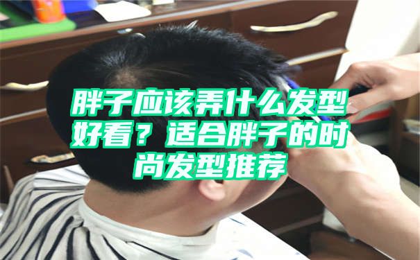 胖子应该弄什么发型好看？适合胖子的时尚发型推荐