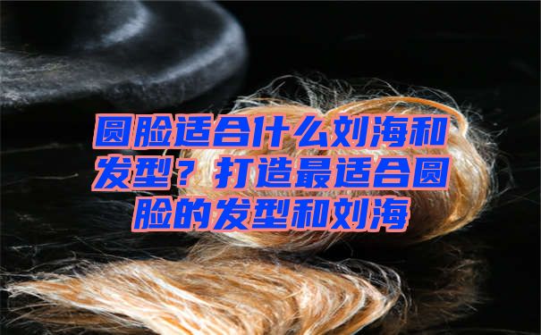 圆脸适合什么刘海和发型？打造最适合圆脸的发型和刘海