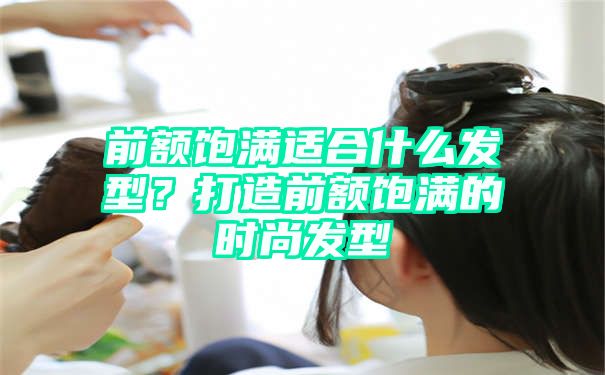 前额饱满适合什么发型？打造前额饱满的时尚发型