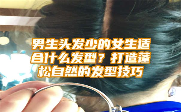 男生头发少的女生适合什么发型？打造蓬松自然的发型技巧