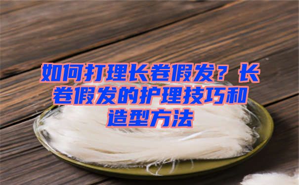 如何打理长卷假发？长卷假发的护理技巧和造型方法