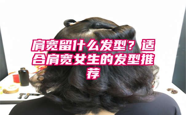 肩宽留什么发型？适合肩宽女生的发型推荐