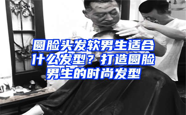 圆脸头发软男生适合什么发型？打造圆脸男生的时尚发型