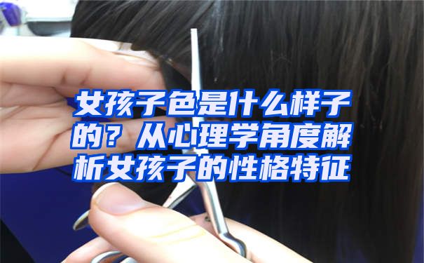 女孩子色是什么样子的？从心理学角度解析女孩子的性格特征