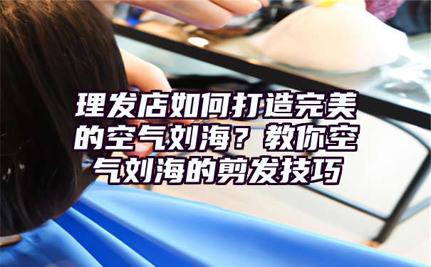 理发店如何打造完美的空气刘海？教你空气刘海的剪发技巧