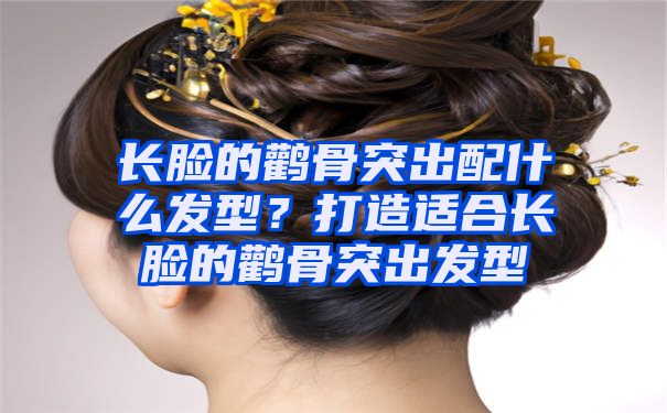 长脸的鹳骨突出配什么发型？打造适合长脸的鹳骨突出发型