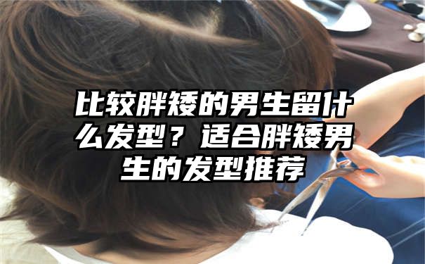 比较胖矮的男生留什么发型？适合胖矮男生的发型推荐