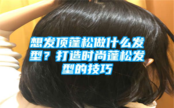 想发顶蓬松做什么发型？打造时尚蓬松发型的技巧