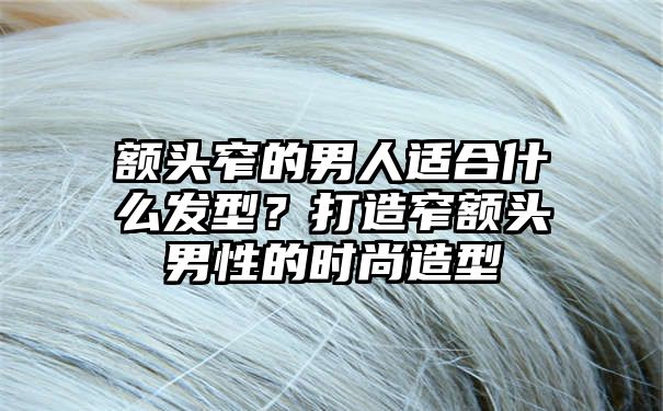 额头窄的男人适合什么发型？打造窄额头男性的时尚造型