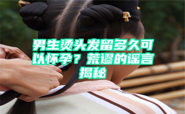 男生烫头发留多久可以怀孕？荒谬的谣言揭秘