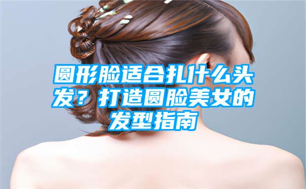 圆形脸适合扎什么头发？打造圆脸美女的发型指南