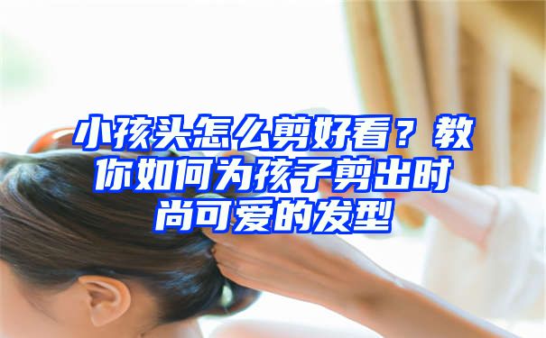 小孩头怎么剪好看？教你如何为孩子剪出时尚可爱的发型