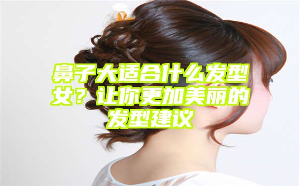 鼻子大适合什么发型女？让你更加美丽的发型建议