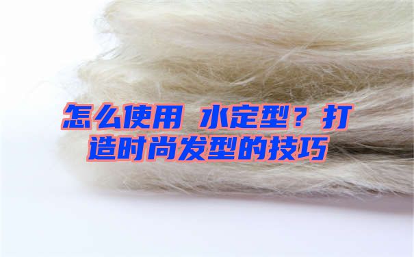 怎么使用ㄠ水定型？打造时尚发型的技巧