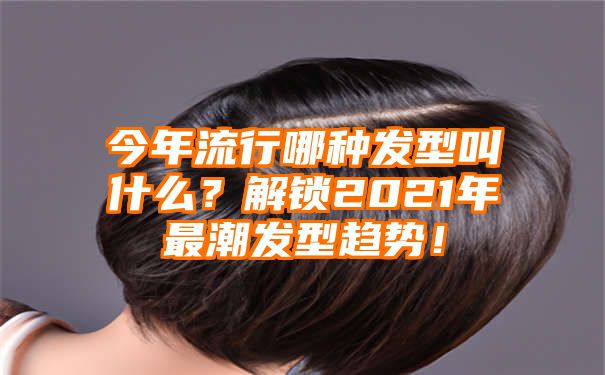 今年流行哪种发型叫什么？解锁2021年最潮发型趋势！