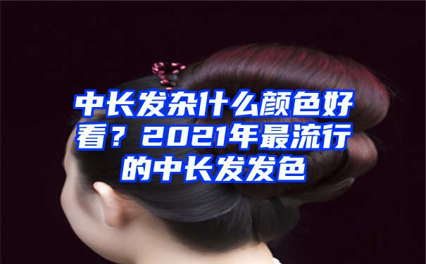 中长发杂什么颜色好看？2021年最流行的中长发发色