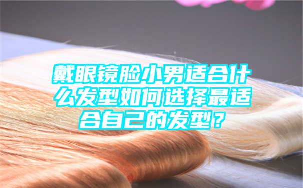 戴眼镜脸小男适合什么发型如何选择最适合自己的发型？