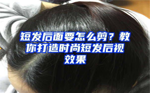 短发后面要怎么剪？教你打造时尚短发后视效果