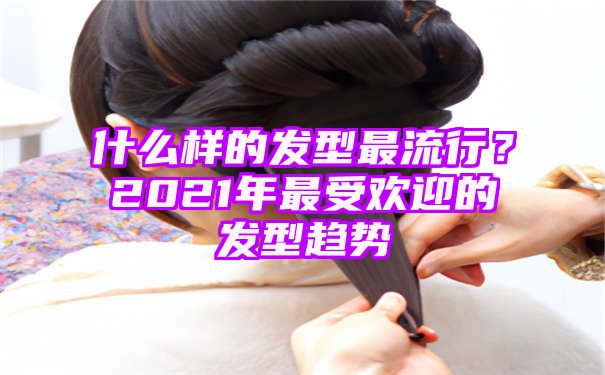 什么样的发型最流行？2021年最受欢迎的发型趋势