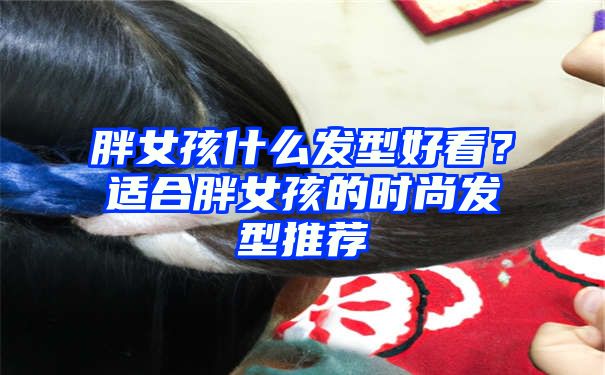 胖女孩什么发型好看？适合胖女孩的时尚发型推荐