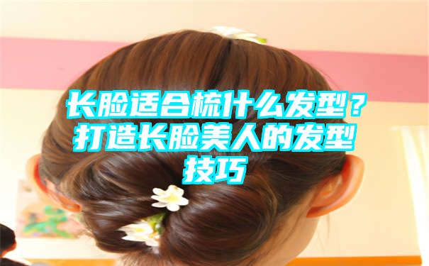 长脸适合梳什么发型？打造长脸美人的发型技巧