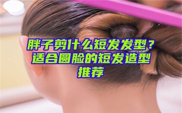 胖子剪什么短发发型？适合圆脸的短发造型推荐