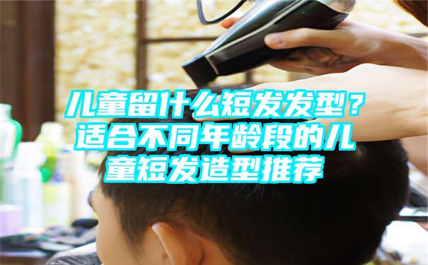 儿童留什么短发发型？适合不同年龄段的儿童短发造型推荐