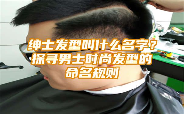 绅士发型叫什么名字？探寻男士时尚发型的命名规则