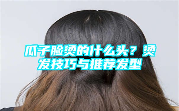 瓜子脸烫的什么头？烫发技巧与推荐发型