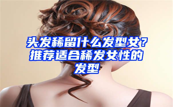 头发稀留什么发型女？推荐适合稀发女性的发型