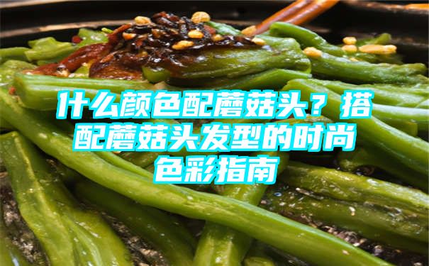 什么颜色配蘑菇头？搭配蘑菇头发型的时尚色彩指南