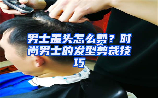 男士盖头怎么剪？时尚男士的发型剪裁技巧