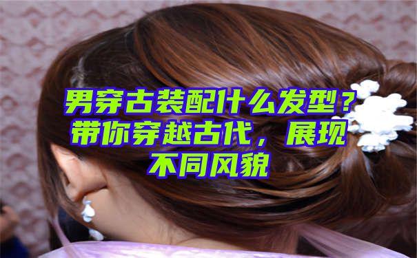 男穿古装配什么发型？带你穿越古代，展现不同风貌