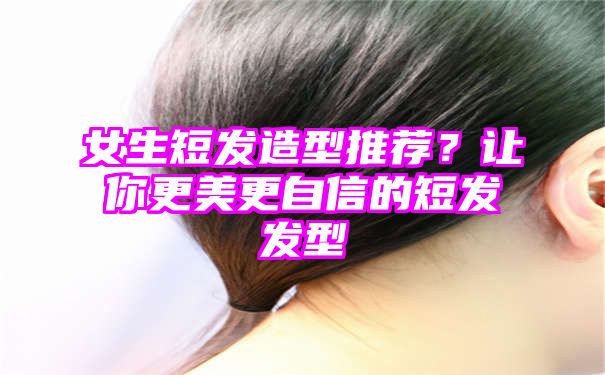 女生短发造型推荐？让你更美更自信的短发发型