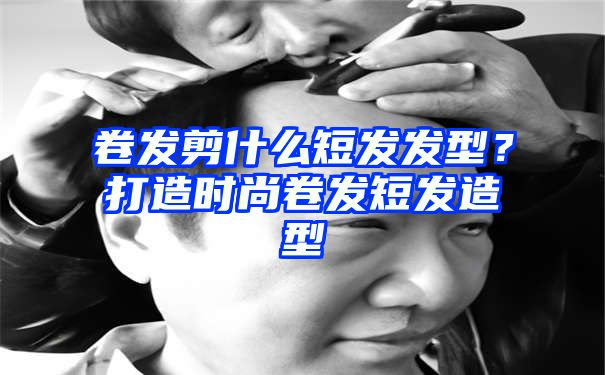 卷发剪什么短发发型？打造时尚卷发短发造型