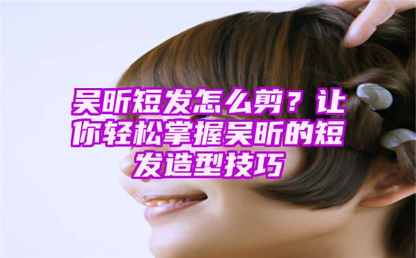 吴昕短发怎么剪？让你轻松掌握吴昕的短发造型技巧