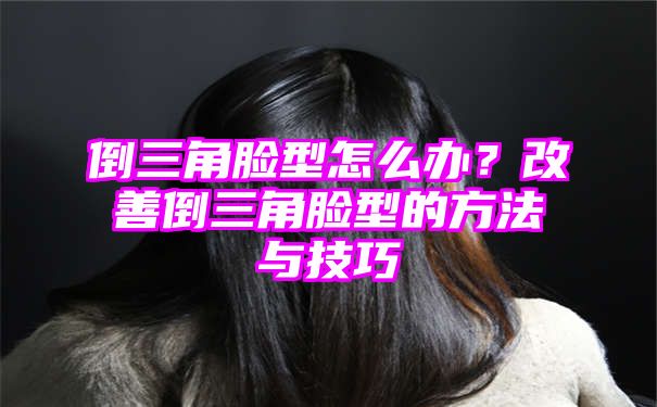 倒三角脸型怎么办？改善倒三角脸型的方法与技巧