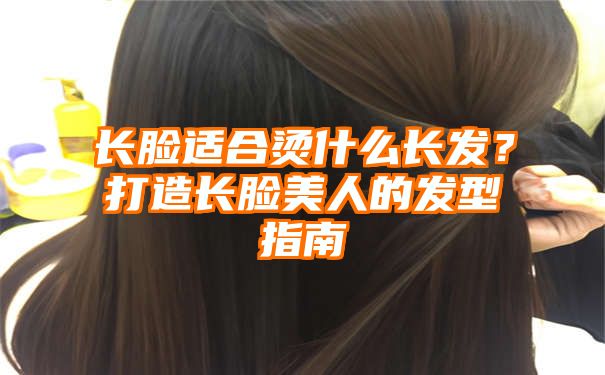 长脸适合烫什么长发？打造长脸美人的发型指南