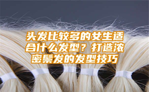 头发比较多的女生适合什么发型？打造浓密鬃发的发型技巧