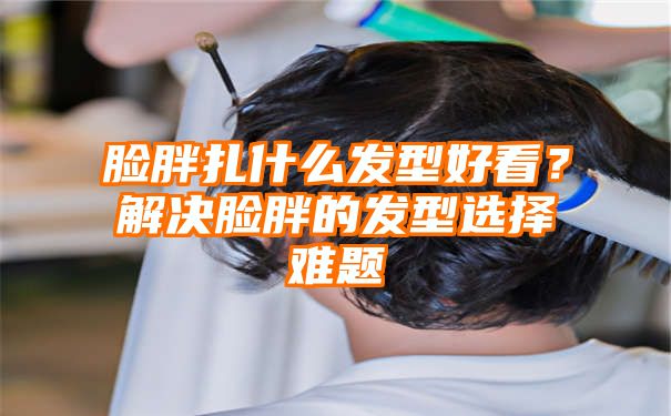 脸胖扎什么发型好看？解决脸胖的发型选择难题