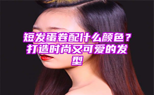 短发蛋卷配什么颜色？打造时尚又可爱的发型