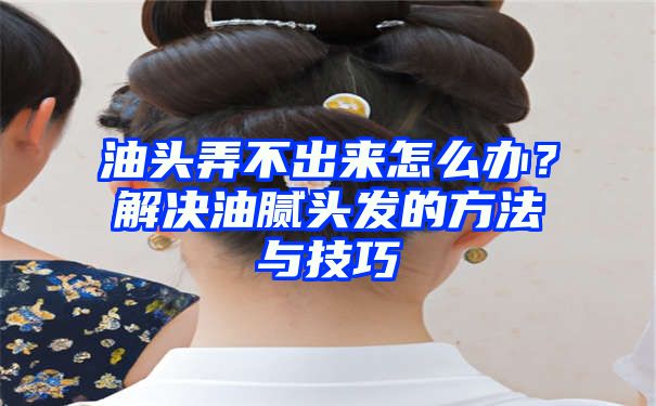 油头弄不出来怎么办？解决油腻头发的方法与技巧