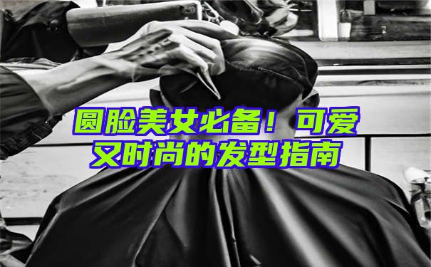 圆脸美女必备！可爱又时尚的发型指南