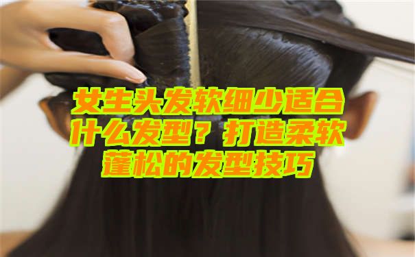 女生头发软细少适合什么发型？打造柔软蓬松的发型技巧