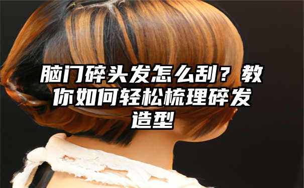 脑门碎头发怎么刮？教你如何轻松梳理碎发造型