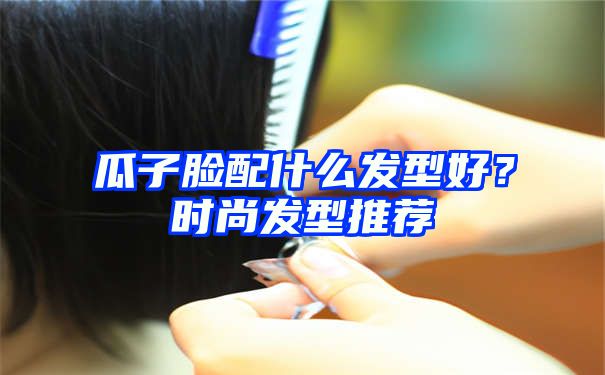 瓜子脸配什么发型好？时尚发型推荐