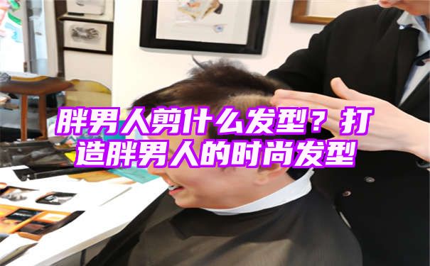 胖男人剪什么发型？打造胖男人的时尚发型