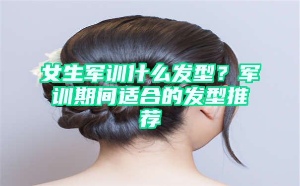 女生军训什么发型？军训期间适合的发型推荐