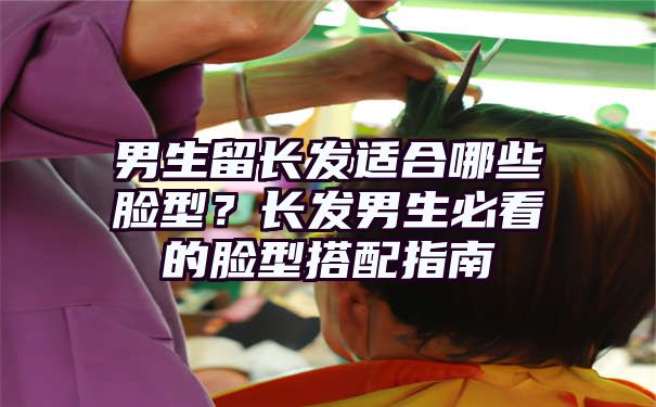 男生留长发适合哪些脸型？长发男生必看的脸型搭配指南