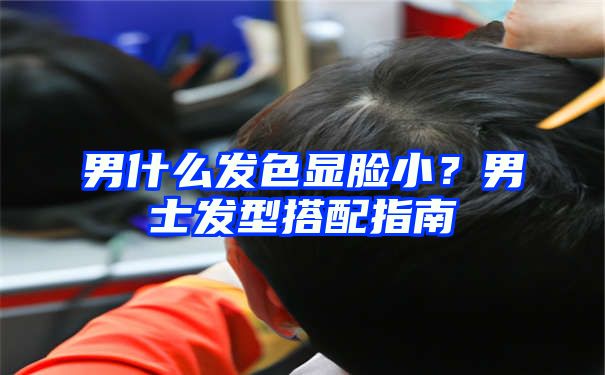 男什么发色显脸小？男士发型搭配指南